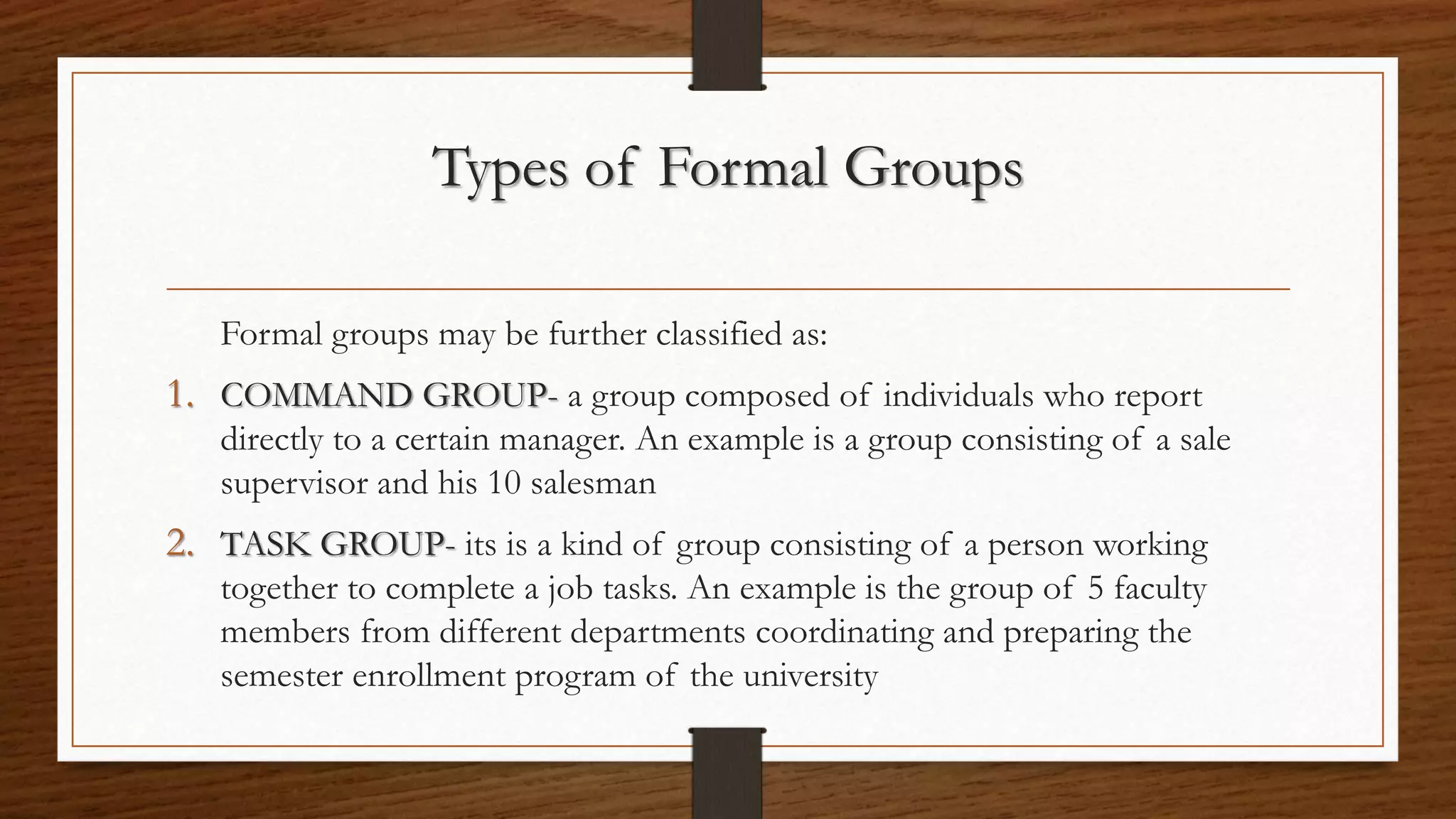 Types of Formal Groups
Formal groups may be further classified as:
1. COMMAND GROUP- a group composed of individuals who report
directly to a certain manager. An example is a group consisting of a sale
supervisor and his 10 salesman
2. TASK GROUP- its is a kind of group consisting of a person working
together to complete a job tasks. An example is the group of 5 faculty
members from different departments coordinating and preparing the
semester enrollment program of the university
 