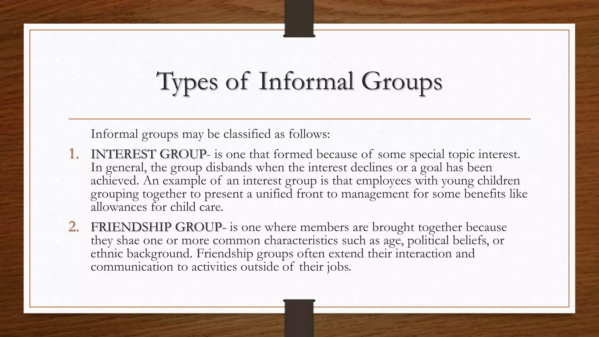 Types of Informal Groups
Informal groups may be classified as follows:
1. INTEREST GROUP- is one that formed because of some special topic interest.
In general, the group disbands when the interest declines or a goal has been
achieved. An example of an interest group is that employees with young children
grouping together to present a unified front to management for some benefits like
allowances for child care.
2. FRIENDSHIP GROUP- is one where members are brought together because
they shae one or more common characteristics such as age, political beliefs, or
ethnic background. Friendship groups often extend their interaction and
communication to activities outside of their jobs.
 