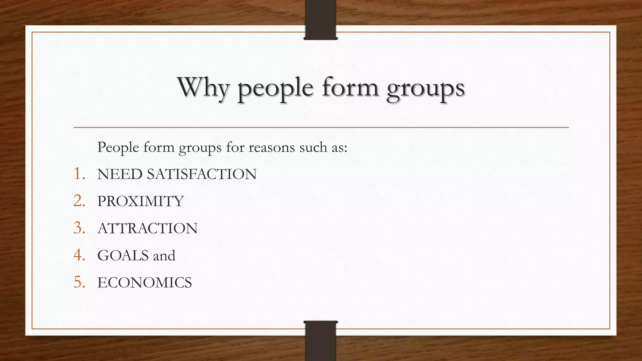 Why people form groups
People form groups for reasons such as:
1. NEED SATISFACTION
2. PROXIMITY
3. ATTRACTION
4. GOALS and
5. ECONOMICS
 