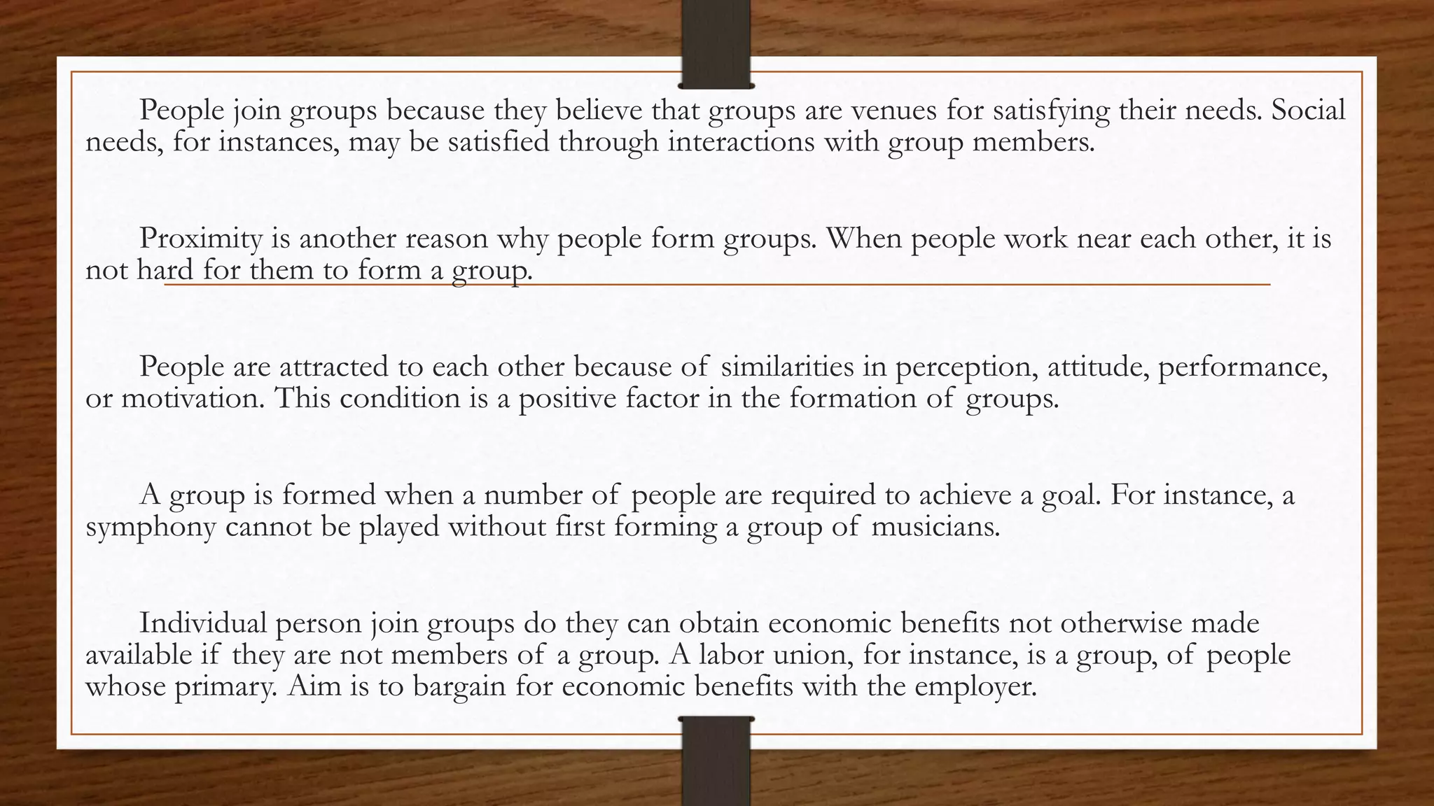 People join groups because they believe that groups are venues for satisfying their needs. Social
needs, for instances, may be satisfied through interactions with group members.
Proximity is another reason why people form groups. When people work near each other, it is
not hard for them to form a group.
People are attracted to each other because of similarities in perception, attitude, performance,
or motivation. This condition is a positive factor in the formation of groups.
A group is formed when a number of people are required to achieve a goal. For instance, a
symphony cannot be played without first forming a group of musicians.
Individual person join groups do they can obtain economic benefits not otherwise made
available if they are not members of a group. A labor union, for instance, is a group, of people
whose primary. Aim is to bargain for economic benefits with the employer.
 