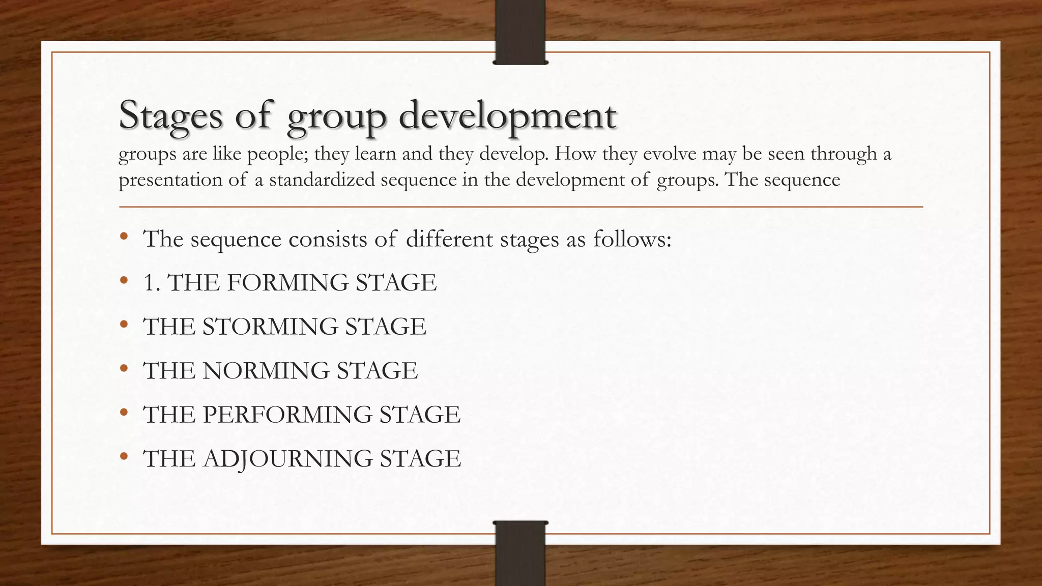 Stages of group development
groups are like people; they learn and they develop. How they evolve may be seen through a
presentation of a standardized sequence in the development of groups. The sequence
• The sequence consists of different stages as follows:
• 1. THE FORMING STAGE
• THE STORMING STAGE
• THE NORMING STAGE
• THE PERFORMING STAGE
• THE ADJOURNING STAGE
 