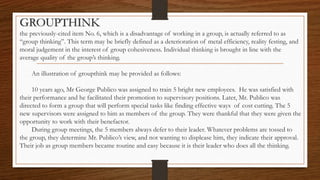 GROUPTHINK
the previously-cited item No. 6, which is a disadvantage of working in a group, is actually referred to as
“group thinking”. This term may be briefly defined as a deterioration of metal efficiency, reality festing, and
moral judgement in the interest of group cohesiveness. Individual thinking is brought in line with the
average quality of the group’s thinking.
An illustration of groupthink may be provided as follows:
10 years ago, Mr George Publico was assigned to train 5 bright new employees. He was satisfied with
their performance and he facilitated their promotion to supervisory positions. Later, Mr. Publico was
directed to form a group that will perform special tasks like finding effective ways of cost cutting. The 5
new supervisors were assigned to him as members of the group. They were thankful that they were given the
opportunity to work with their benefactor.
During group meetings, the 5 members always defer to their leader. Whatever problems are tossed to
the group, they determine Mr. Publico’s view, and not wanting to displease him, they indicate their approval.
Their job as group members became routine and easy because it is their leader who does all the thinking.
 