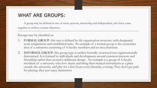 WHAT ARE GROUPS:
A group may be defined as two or more persons, interacting and independent, who have come
together to achieve certain objectives.
Groups may be classified as:
1. FORMAL GROUP- this one is defined by the organization structure, with designated
work assignments and established tasks. An example of a formal group is the economics
area of a university consisting of 6 faculty members and an area chairman.
2. INFORMAL GROUP- this group type is neither formally structured nor organizationally
determined. It is formed by individuals and development around common interests and
friendship rather than around a deliberate design. An example is a group of 6 faculty
members of a university who love music and bring their musical instruments at a place
outside the university, and play for a few hours every Saturday evening. They don’t get paid
for playing: they just enjoy themselves
 