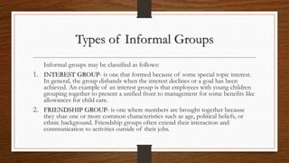Types of Informal Groups
Informal groups may be classified as follows:
1. INTEREST GROUP- is one that formed because of some special topic interest.
In general, the group disbands when the interest declines or a goal has been
achieved. An example of an interest group is that employees with young children
grouping together to present a unified front to management for some benefits like
allowances for child care.
2. FRIENDSHIP GROUP- is one where members are brought together because
they shae one or more common characteristics such as age, political beliefs, or
ethnic background. Friendship groups often extend their interaction and
communication to activities outside of their jobs.
 
