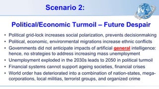Scenario 2:
Political/Economic Turmoil – Future Despair
• Political grid-lock increases social polarization, prevents decisionmaking
• Political, economic, environmental migrations increase ethnic conflicts
• Governments did not anticipate impacts of artificial general intelligence:
hence, no strategies to address increasing mass unemployment
• Unemployment exploded in the 2030s leads to 2050 in political turmoil
• Financial systems cannot support ageing societies, financial crises
• World order has deteriorated into a combination of nation-states, mega-
corporations, local militias, terrorist groups, and organized crime
 