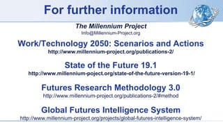 For further information
The Millennium Project
Info@Millennium-Project.org
Work/Technology 2050: Scenarios and Actions
http://www.millennium-project.org/publications-2/
State of the Future 19.1
http://www.millennium-poject.org/state-of-the-future-version-19-1/
Futures Research Methodology 3.0
http://www.millennium-project.org/publications-2/#method
Global Futures Intelligence System
http://www.millennium-project.org/projects/global-futures-intelligence-system/
 