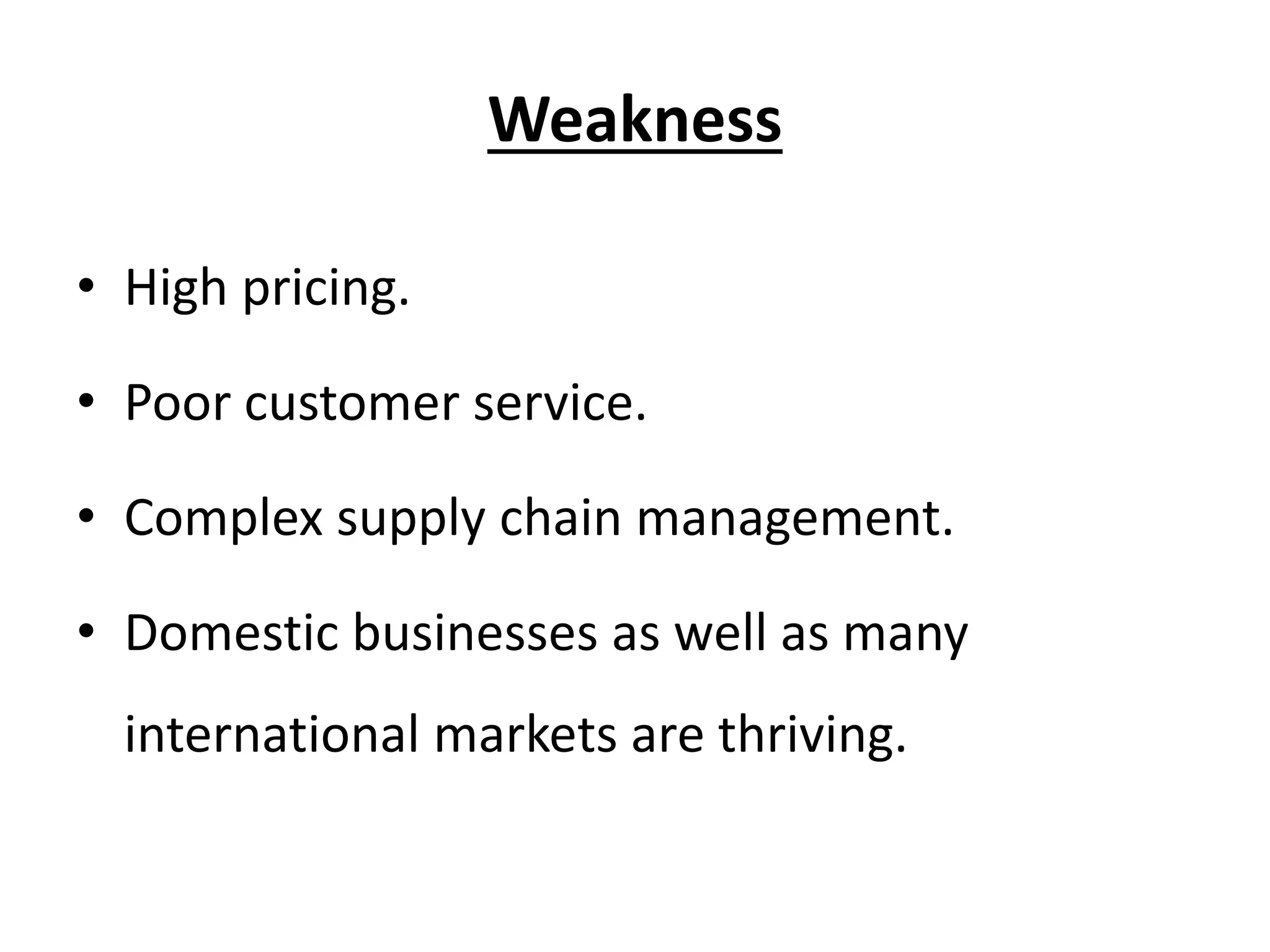Weakness
• High pricing.
• Poor customer service.
• Complex supply chain management.
• Domestic businesses as well as many
international markets are thriving.
 