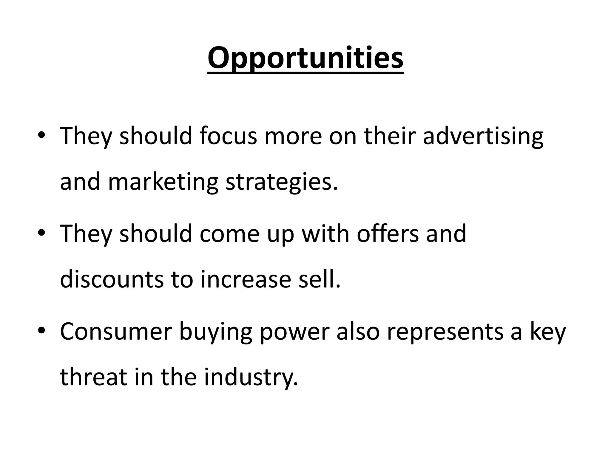 Opportunities
• They should focus more on their advertising
and marketing strategies.
• They should come up with offers and
discounts to increase sell.
• Consumer buying power also represents a key
threat in the industry.
 