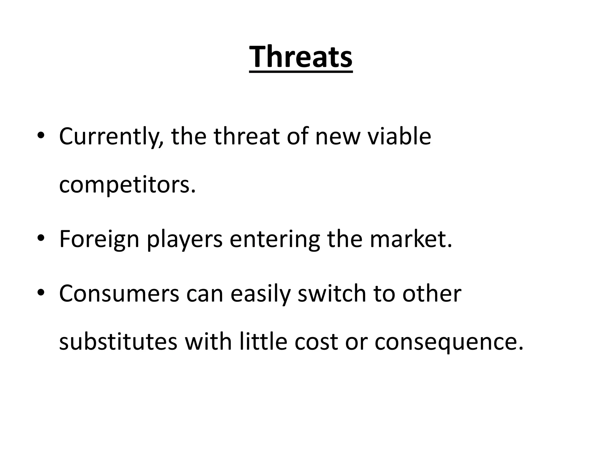 Threats
• Currently, the threat of new viable
competitors.
• Foreign players entering the market.
• Consumers can easily switch to other
substitutes with little cost or consequence.
 