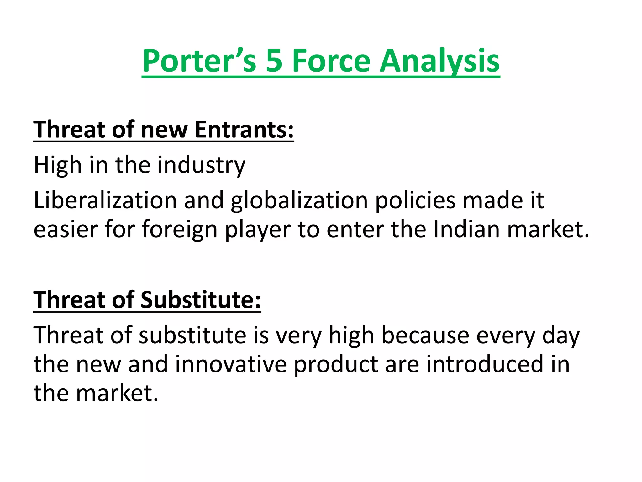 Porter’s 5 Force Analysis
Threat of new Entrants:
High in the industry
Liberalization and globalization policies made it
easier for foreign player to enter the Indian market.
Threat of Substitute:
Threat of substitute is very high because every day
the new and innovative product are introduced in
the market.
 