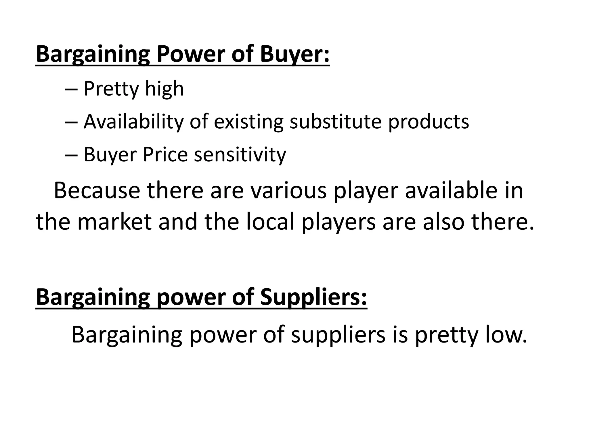 Bargaining Power of Buyer:
– Pretty high
– Availability of existing substitute products
– Buyer Price sensitivity
Because there are various player available in
the market and the local players are also there.
Bargaining power of Suppliers:
Bargaining power of suppliers is pretty low.
 