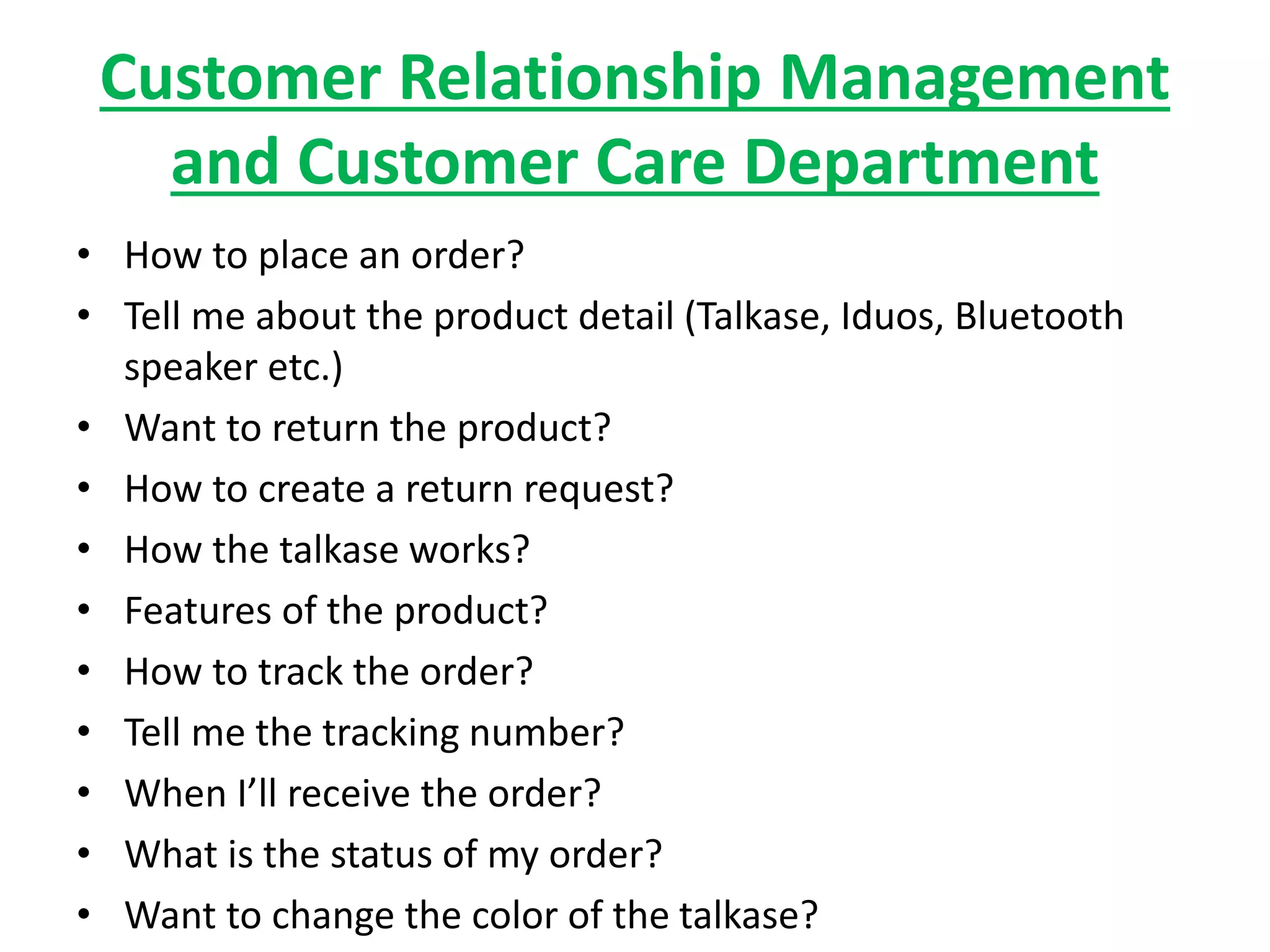 Customer Relationship Management
and Customer Care Department
• How to place an order?
• Tell me about the product detail (Talkase, Iduos, Bluetooth
speaker etc.)
• Want to return the product?
• How to create a return request?
• How the talkase works?
• Features of the product?
• How to track the order?
• Tell me the tracking number?
• When I’ll receive the order?
• What is the status of my order?
• Want to change the color of the talkase?
 