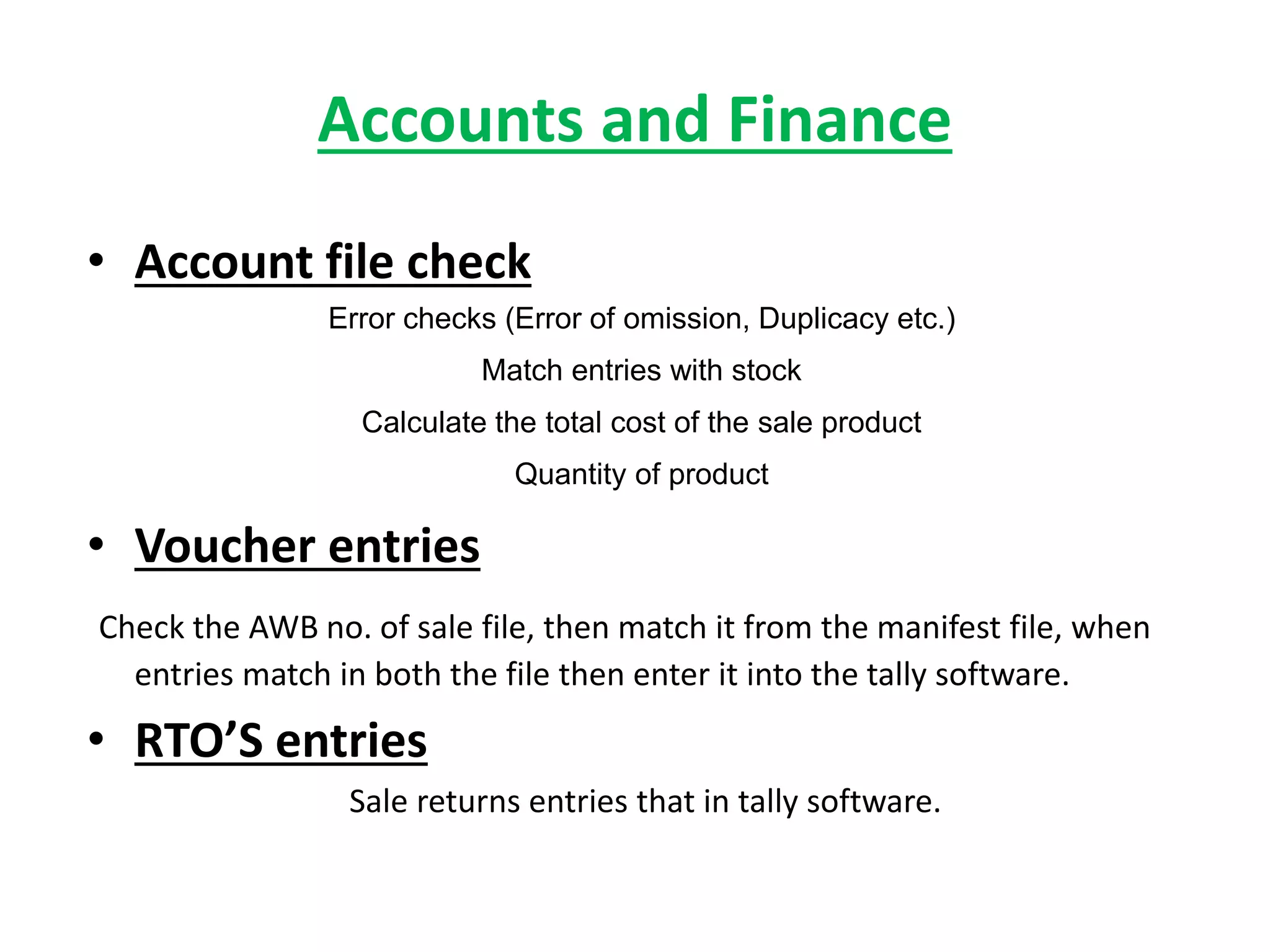 Accounts and Finance
• Account file check
Error checks (Error of omission, Duplicacy etc.)
Match entries with stock
Calculate the total cost of the sale product
Quantity of product
• Voucher entries
Check the AWB no. of sale file, then match it from the manifest file, when
entries match in both the file then enter it into the tally software.
• RTO’S entries
Sale returns entries that in tally software.
 