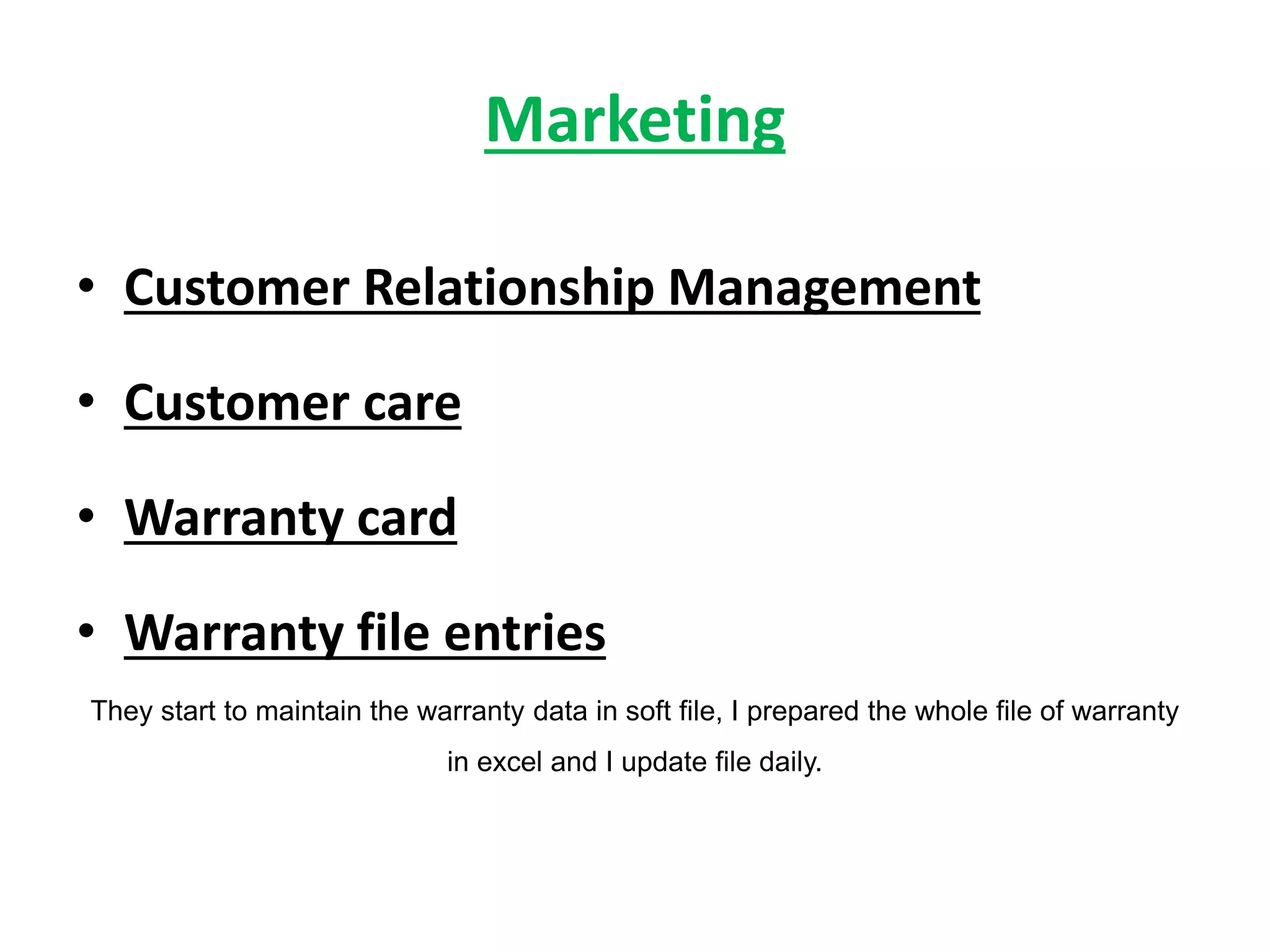 Marketing
• Customer Relationship Management
• Customer care
• Warranty card
• Warranty file entries
They start to maintain the warranty data in soft file, I prepared the whole file of warranty
in excel and I update file daily.
 