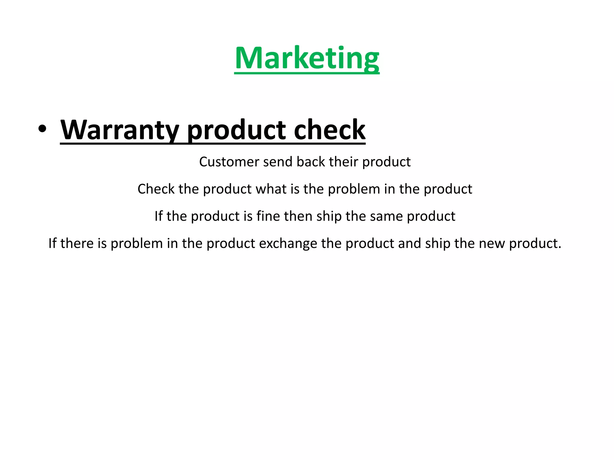 Marketing
• Warranty product check
Customer send back their product
Check the product what is the problem in the product
If the product is fine then ship the same product
If there is problem in the product exchange the product and ship the new product.
 