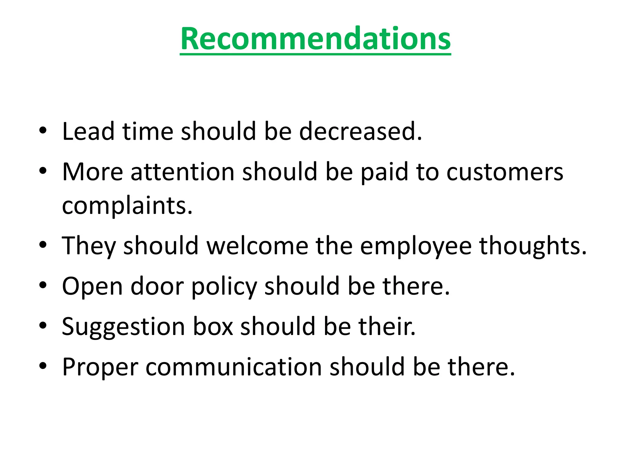 Recommendations
• Lead time should be decreased.
• More attention should be paid to customers
complaints.
• They should welcome the employee thoughts.
• Open door policy should be there.
• Suggestion box should be their.
• Proper communication should be there.
 