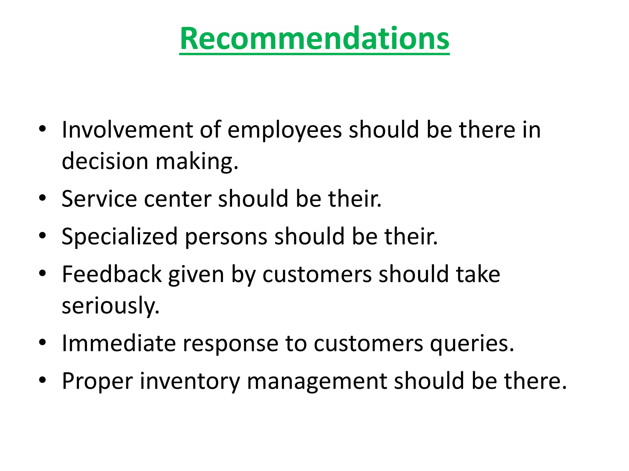 Recommendations
• Involvement of employees should be there in
decision making.
• Service center should be their.
• Specialized persons should be their.
• Feedback given by customers should take
seriously.
• Immediate response to customers queries.
• Proper inventory management should be there.
 