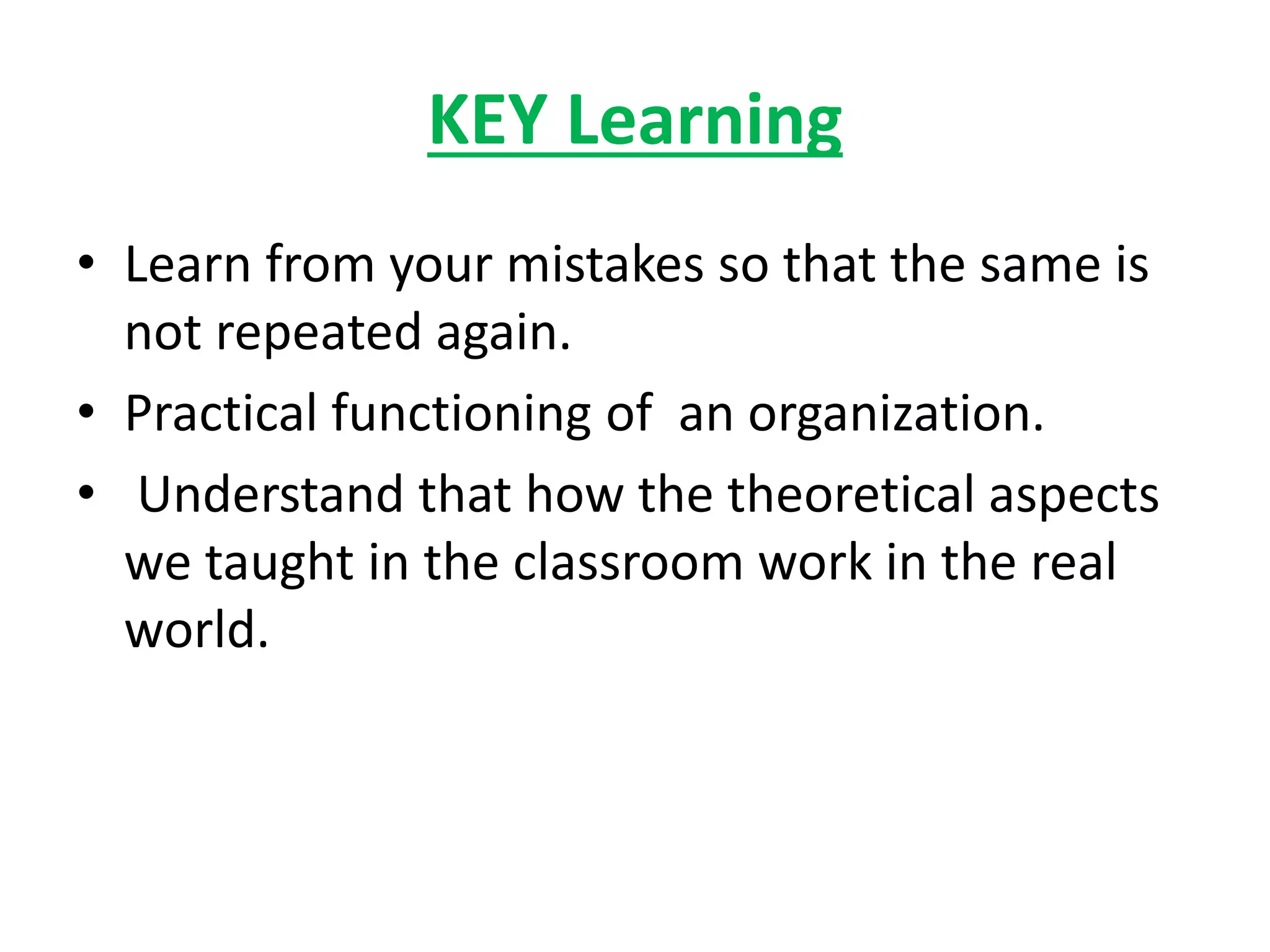 KEY Learning
• Learn from your mistakes so that the same is
not repeated again.
• Practical functioning of an organization.
• Understand that how the theoretical aspects
we taught in the classroom work in the real
world.
 