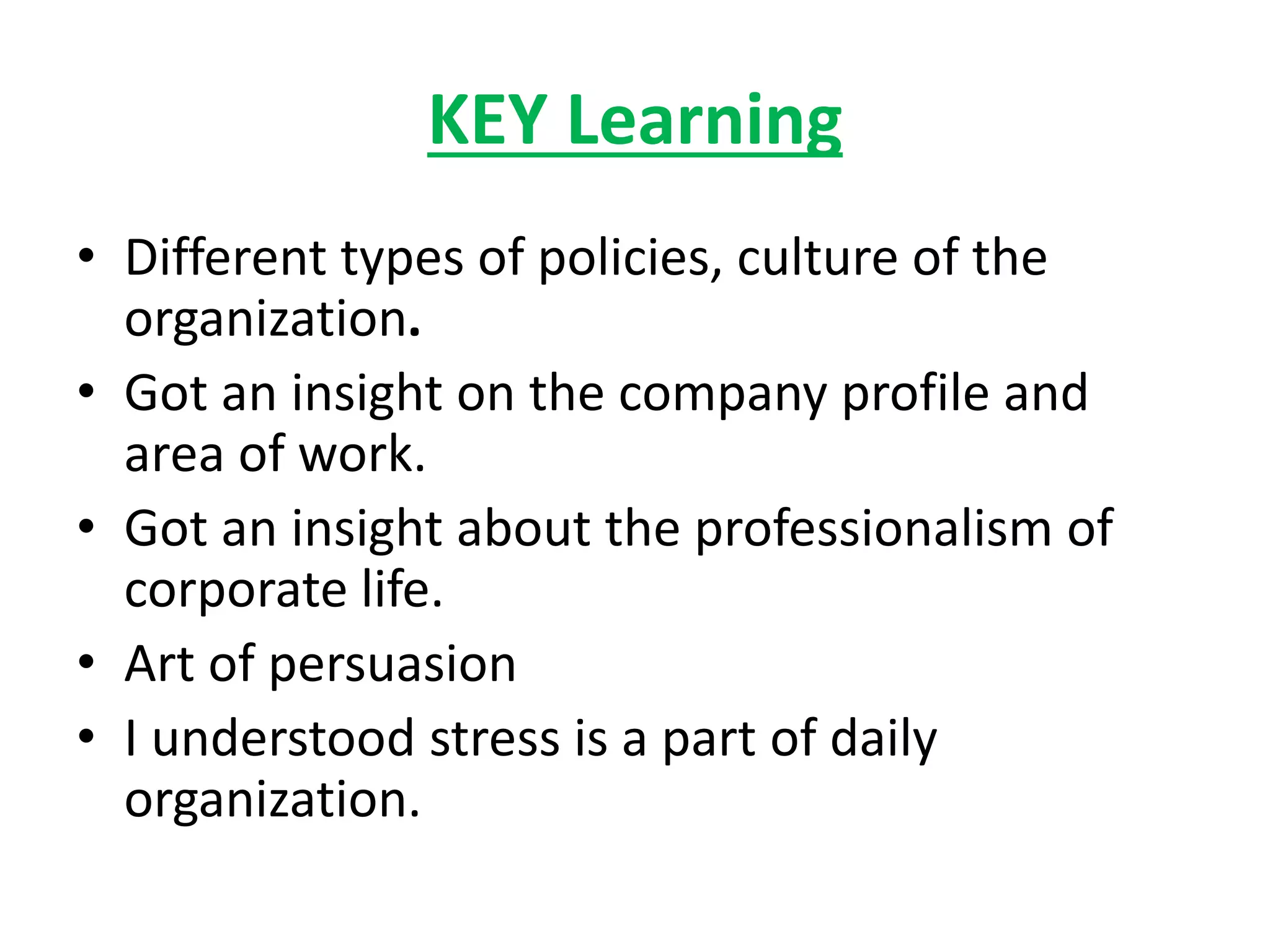 KEY Learning
• Different types of policies, culture of the
organization.
• Got an insight on the company profile and
area of work.
• Got an insight about the professionalism of
corporate life.
• Art of persuasion
• I understood stress is a part of daily
organization.
 