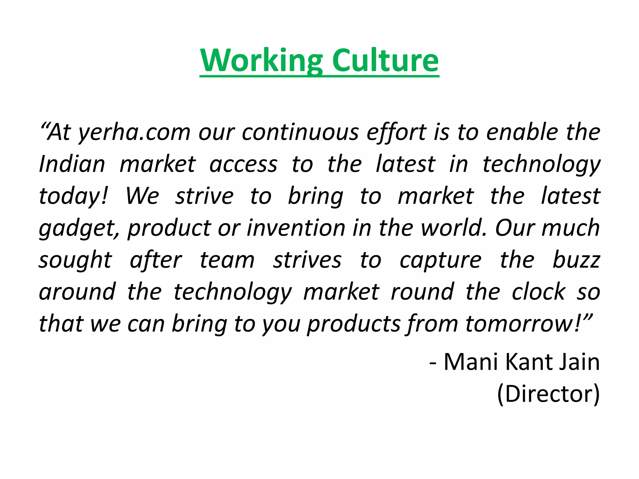 Working Culture
“At yerha.com our continuous effort is to enable the
Indian market access to the latest in technology
today! We strive to bring to market the latest
gadget, product or invention in the world. Our much
sought after team strives to capture the buzz
around the technology market round the clock so
that we can bring to you products from tomorrow!”
- Mani Kant Jain
(Director)
 