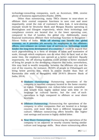technology-consulting companies, such as Accenture, IBM, receive
plenty of business opportunities (Taylor, 2004).
Other than outsourcing, many TNCs choose to near-shore or
offshore their central corporate functions to save cost and most
importantly, avoid the risk of customer’s data leak. A new-shoring
example would be Deutsche Bank and Morgan Stanley operating in
Birmingham and Glasgow respectively, where their technology and
compliance centers are located due to the lower operating cost,
compared to that of London, the global city. Additionally, many
financial institutions offshore their technology function to Bangalore –
Silicon Valley of India. While off shoring can benefit the global
economy, as it provides job security for employees in the offshore-
offices, over-reliance on certain type of services i.e. technology would
hinder the long-term development of a country. It could be argued that
such pigeonholding is a form of division of labor and economies of
scale, through which employees can do what they do best, and at the
same time, the employers can operate at a better cost-level. Equally
importantly, the off shoring business could provide a better standard
of living for people in the developing countries like India; nevertheless,
this may lead to wealth inequality between the offshore city and the
rest of the country, for instance, 39.93% of people in Chhatisgarh are
living below poverty line, which is almost double than that of
Karnataka (the state of Bangalore) with 29.91% (Reserve Bank of
India, 2014).
Onshore Outsourcing: Outsourcing operations of the
company to another company located in the home country
or region. Companies can reduce labor costs somewhat
and benefit from highly skilled labor with little or no
such
shore
language or cultural barrier, but the cost of
operations is high compared to offshore or near
locations.
Offshore Outsourcing: Outsourcing the operations of the
company to other companies that are located in a foreign
country, and most likely have a different language and
culture. Offshore outsourcing offers benefits like higher
cost savings and access to highly skilled labor.
Near Shore Outsourcing: Outsourcing the operations of the
company to an adjacent or nearby country having similar
culture and language skills. Near shore outsourcing offers
14 | P a g e
lOMoARcPSD|14695909
Downloaded by Kris Martinez (kris231986@gmail.com)
 
