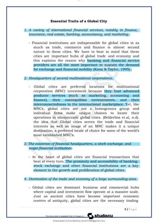Essential Traits of a Global City
1. A variety of international financial services, notably in finance,
insurance, real estate, banking, accountancy, and marketing.
- Financial institutions are indispensable for global cities in as
much as trade, commerce and finance is almost second
nature to these cities. We have to bear in mind that these
cities are important hubs of global trade and economy and
this explains the reason why banking and financial service
providers are all the more important to sustain the demand
for exchange and financial mobility (Knox & Taylor, 1995).
2. Headquarters of several multinational corporations.
- Global cities are preferred locations for multinational
corporation (MNC) investment because they host advanced
producer services (such as marketing, accounting and
finance), their cosmopolitan environments, and their
interconnectedness to the international marketplace. Yet, like
MNCs, global cities are not a homogenous group and
individual firms make unique choices to locate their
operations in idiosyncratic global cities. (Belderbos et.al, n.d).
the idea that Global cities serves the trade and financial
interests as well as image of an MNC makes it a unique
destination, a preferred locale of choice for some of the world’s
most established MNC’s.
3. The existence of financial headquarters, a stock exchange, and
major financial institutions
- At the heart of global cities are financial transactions that
beat at every turn. The proximity and accessibility of banking,
stock exchange and other financial institutions are a key
element in the growth and proliferation of global cities.
4. Domination of the trade and economy of a large surrounding area.
- Global cities are dominant business and commercial hubs
where capital and investment flow operate at a massive scale.
Just as ancient cities have become important economic
centers of antiquity, global cities are the necessary trading
3 | P a g e
lOMoARcPSD|14695909
Downloaded by Kris Martinez (kris231986@gmail.com)
 