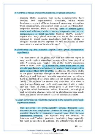 8. Centres of media and communications for global networks.
- Chalaby (2005) suggests that media conglomerates have
adopted new organizational structures, within which
headquarters grant affiliates increased autonomy, strengthen
their specialization, and connect them into an interdependent
corporate network. Such a strategy aims to achieve global
reach and efficiency while ensuring responsiveness to the
requirements of local markets. Castells (2009), similarly
argues that “only global networks can mater the resources
required in global media production, but their ability to
conquer market shares depends on the adaptation of their
content to the state of local audiences.”
9. Dominance of the national region with great international
significance.
- The dominance of the global city over the national region is
very much evident nowadays, demographics have played a
role. A century ago, roughly 10% of the world’s population
lived in cities. Now, at a minimum, more than 50% of the
world’s population is urbanized, a number that is expected to
grow to more than 60% by 2030. In addition, structural shifts
in the global economy, changes in the nature of international
challenges and improved intercity organizational techniques
have all combined to elevate cities on the global stage (Klaus,
2017). This explains the reason why when one talks about a
country, say Japan, one could easily associate it with a major
city like Tokyo, or when a person goes to US, New York is a
top of the mind destination. Indeed, Economic, technological
and networking changes wrought by globalization have made
cities the center of our nation states in almost all aspects.
10. High percentage of residents employed in the services sector and
information sector.
- The presence of technologically driven business also
necessitates that employment patterns in most global cities be
directed towards a manpower capital pool that is also
information oriented. This explains why the demand for
business and IT related graduated is relatively large especially
for most global cities. In addition, the attractiveness to most
5 | P a g e
lOMoARcPSD|14695909
Downloaded by Kris Martinez (kris231986@gmail.com)
 