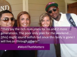 #WorkThatMatters
“They say the rich man plans for his and 2 more
generations. The poor only plan for the weekend….
[this] might sound selfish but once this body is gone I
will live on through others!”
 