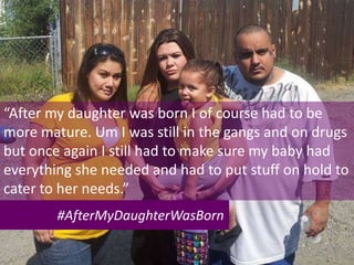 #AfterMyDaughterWasBorn
“After my daughter was born I of course had to be
more mature. Um I was still in the gangs and on drugs
but once again I still had to make sure my baby had
everything she needed and had to put stuff on hold to
cater to her needs.”
 