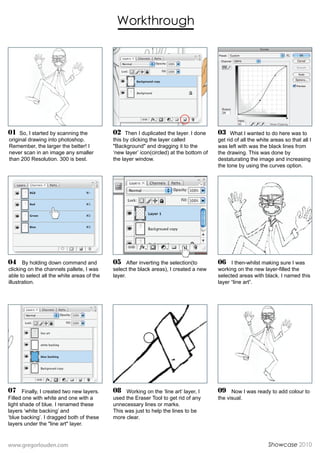 Workthrough




01 So, I started by scanning the            02 Then I duplicated the layer. I done       03 What I wanted to do here was to
original drawing into photoshop.            this by clicking the layer called            get rid of all the white areas so that all I
Remember, the larger the better! I          "Background" and dragging it to the          was left with was the black lines from
never scan in an image any smaller          ‘new layer’ icon(circled) at the bottom of   the drawing. This was done by
than 200 Resolution. 300 is best.           the layer window.                            destaturating the image and increasing
                                                                                         the tone by using the curves option.




04 By holding down command and              05 After inverting the selection(to          06 I then-whilst making sure I was
clicking on the channels pallete, I was     select the black areas), I created a new     working on the new layer-filled the
able to select all the white areas of the   layer.                                       selected areas with black. I named this
illustration.                                                                            layer “line art”.




07 Finally, I created two new layers.       08 Working on the ‘line art’ layer, I        09 Now I was ready to add colour to
Filled one with white and one with a        used the Eraser Tool to get rid of any       the visual.
light shade of blue. I renamed these        unnecessary lines or marks.
layers ‘white backing’ and                  This was just to help the lines to be
‘blue backing’. I dragged both of these     more clear.
layers under the "line art" layer.


www.gregorlouden.com                                                                                            Showcase 2010
 