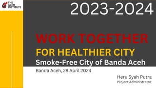 WORK TOGETHER
FOR HEALTHIER CITY
Smoke-Free City of Banda Aceh
Heru Syah Putra
Project Administrator
2023-2024
Banda Aceh, 28 April 2024
 