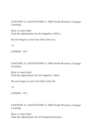 CENTURY 21 ACCOUNTING © 2009 South-Western, Cengage
Learning
Here is some help!
Find the adjustments for the Supplies- Office
Do not forget to enter the little letter (a)
13
LESSON 14-2
CENTURY 21 ACCOUNTING © 2009 South-Western, Cengage
Learning
Here is some help!
Find the adjustments for the Supplies- Store
Do not forget to enter the little letter (b)
14
LESSON 14-2
CENTURY 21 ACCOUNTING © 2009 South-Western, Cengage
Learning
Here is some help!
Find the adjustments for the Prepaid Insurance
 