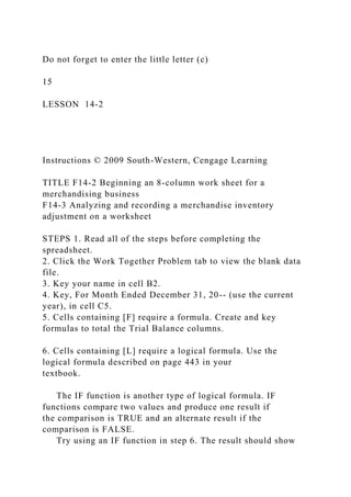 Do not forget to enter the little letter (c)
15
LESSON 14-2
Instructions © 2009 South-Western, Cengage Learning
TITLE F14-2 Beginning an 8-column work sheet for a
merchandising business
F14-3 Analyzing and recording a merchandise inventory
adjustment on a worksheet
STEPS 1. Read all of the steps before completing the
spreadsheet.
2. Click the Work Together Problem tab to view the blank data
file.
3. Key your name in cell B2.
4. Key, For Month Ended December 31, 20-- (use the current
year), in cell C5.
5. Cells containing [F] require a formula. Create and key
formulas to total the Trial Balance columns.
6. Cells containing [L] require a logical formula. Use the
logical formula described on page 443 in your
textbook.
The IF function is another type of logical formula. IF
functions compare two values and produce one result if
the comparison is TRUE and an alternate result if the
comparison is FALSE.
Try using an IF function in step 6. The result should show
 