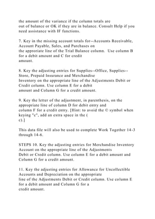 the amount of the variance if the column totals are
out of balance or OK if they are in balance. Consult Help if you
need assistance with IF functions.
7. Key in the missing account totals for--Accounts Receivable,
Account Payable, Sales, and Purchases on
the approriate line of the Trial Balance column. Use column B
for a debit amount and C for credit
amount.
8. Key the adjusting entries for Supplies--Office, Supplies--
Store, Prepaid Insurance and Merchandise
Inventory on the appropriate line of the Adjustments Debit or
Credit column. Use column E for a debit
amount and Column G for a credit amount.
9. Key the letter of the adjustment, in parenthesis, on the
appropriate line of column D for debit entry and
column F for a credit entry. [Hint: to avoid the © symbol when
keying "c", add an extra space in the (
c).]
This data file will also be used to complete Work Together 14-3
through 14-6.
STEPS 10. Key the adjusting entries for Merchandise Inventory
Account on the appropriate line of the Adjustments
Debit or Credit column. Use column E for a debit amount and
Column G for a credit amount.
11. Key the adjusting entries for Allowance for Uncollectible
Accounts and Depreciation on the appropriate
line of the Adjustments Debit or Credit column. Use column E
for a debit amount and Column G for a
credit amount.
 