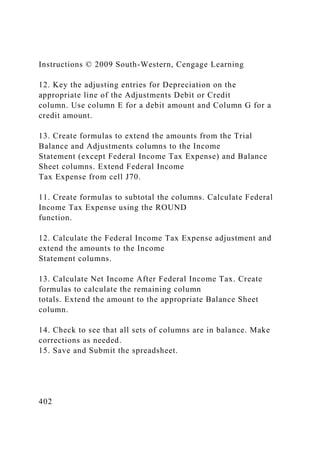 Instructions © 2009 South-Western, Cengage Learning
12. Key the adjusting entries for Depreciation on the
appropriate line of the Adjustments Debit or Credit
column. Use column E for a debit amount and Column G for a
credit amount.
13. Create formulas to extend the amounts from the Trial
Balance and Adjustments columns to the Income
Statement (except Federal Income Tax Expense) and Balance
Sheet columns. Extend Federal Income
Tax Expense from cell J70.
11. Create formulas to subtotal the columns. Calculate Federal
Income Tax Expense using the ROUND
function.
12. Calculate the Federal Income Tax Expense adjustment and
extend the amounts to the Income
Statement columns.
13. Calculate Net Income After Federal Income Tax. Create
formulas to calculate the remaining column
totals. Extend the amount to the appropriate Balance Sheet
column.
14. Check to see that all sets of columns are in balance. Make
corrections as needed.
15. Save and Submit the spreadsheet.
402
 
