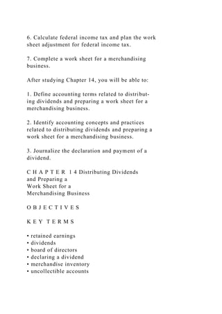 6. Calculate federal income tax and plan the work
sheet adjustment for federal income tax.
7. Complete a work sheet for a merchandising
business.
After studying Chapter 14, you will be able to:
1. Define accounting terms related to distribut-
ing dividends and preparing a work sheet for a
merchandising business.
2. Identify accounting concepts and practices
related to distributing dividends and preparing a
work sheet for a merchandising business.
3. Journalize the declaration and payment of a
dividend.
C H A P T E R 1 4 Distributing Dividends
and Preparing a
Work Sheet for a
Merchandising Business
O B J E C T I V E S
K E Y T E R M S
• retained earnings
• dividends
• board of directors
• declaring a dividend
• merchandise inventory
• uncollectible accounts
 