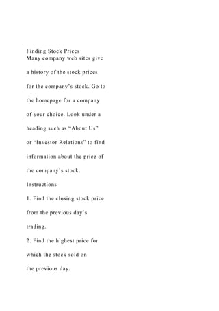 Finding Stock Prices
Many company web sites give
a history of the stock prices
for the company’s stock. Go to
the homepage for a company
of your choice. Look under a
heading such as “About Us”
or “Investor Relations” to find
information about the price of
the company’s stock.
Instructions
1. Find the closing stock price
from the previous day’s
trading.
2. Find the highest price for
which the stock sold on
the previous day.
 