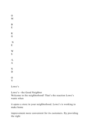 O
M
B
E
R
G
N
E
W
S
/L
A
N
D
O
V
Lowe’s
Lowe’s—the Good Neighbor
Welcome to the neighborhood! That’s the reaction Lowe’s
wants when
it opens a store in your neighborhood. Lowe’s is working to
make home
improvement more convenient for its customers. By providing
the right
 