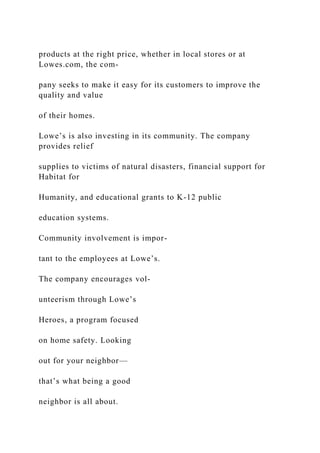 products at the right price, whether in local stores or at
Lowes.com, the com-
pany seeks to make it easy for its customers to improve the
quality and value
of their homes.
Lowe’s is also investing in its community. The company
provides relief
supplies to victims of natural disasters, financial support for
Habitat for
Humanity, and educational grants to K-12 public
education systems.
Community involvement is impor-
tant to the employees at Lowe’s.
The company encourages vol-
unteerism through Lowe’s
Heroes, a program focused
on home safety. Looking
out for your neighbor—
that’s what being a good
neighbor is all about.
 