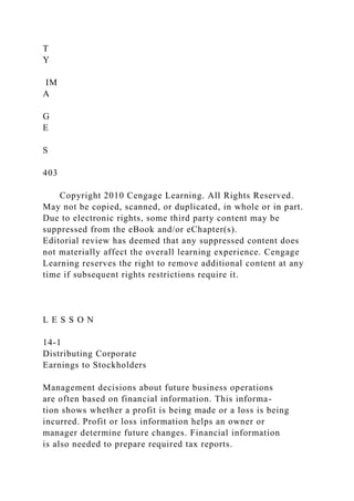 T
Y
IM
A
G
E
S
403
Copyright 2010 Cengage Learning. All Rights Reserved.
May not be copied, scanned, or duplicated, in whole or in part.
Due to electronic rights, some third party content may be
suppressed from the eBook and/or eChapter(s).
Editorial review has deemed that any suppressed content does
not materially affect the overall learning experience. Cengage
Learning reserves the right to remove additional content at any
time if subsequent rights restrictions require it.
L E S S O N
14-1
Distributing Corporate
Earnings to Stockholders
Management decisions about future business operations
are often based on financial information. This informa-
tion shows whether a profit is being made or a loss is being
incurred. Profit or loss information helps an owner or
manager determine future changes. Financial information
is also needed to prepare required tax reports.
 