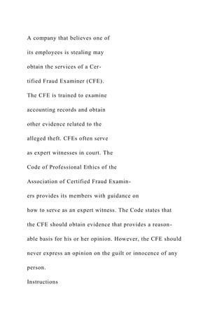 A company that believes one of
its employees is stealing may
obtain the services of a Cer-
tified Fraud Examiner (CFE).
The CFE is trained to examine
accounting records and obtain
other evidence related to the
alleged theft. CFEs often serve
as expert witnesses in court. The
Code of Professional Ethics of the
Association of Certified Fraud Examin-
ers provides its members with guidance on
how to serve as an expert witness. The Code states that
the CFE should obtain evidence that provides a reason-
able basis for his or her opinion. However, the CFE should
never express an opinion on the guilt or innocence of any
person.
Instructions
 