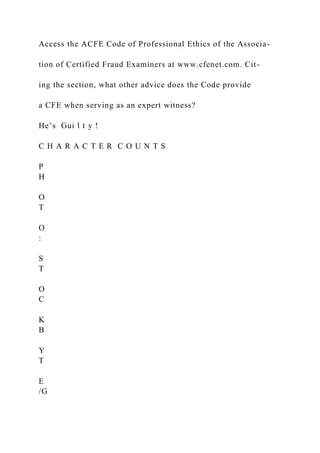 Access the ACFE Code of Professional Ethics of the Associa-
tion of Certified Fraud Examiners at www.cfenet.com. Cit-
ing the section, what other advice does the Code provide
a CFE when serving as an expert witness?
He’s Gui l t y !
C H A R A C T E R C O U N T S
P
H
O
T
O
:
S
T
O
C
K
B
Y
T
E
/G
 
