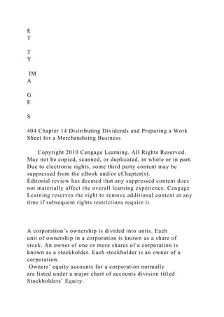 E
T
T
Y
IM
A
G
E
S
404 Chapter 14 Distributing Dividends and Preparing a Work
Sheet for a Merchandising Business
Copyright 2010 Cengage Learning. All Rights Reserved.
May not be copied, scanned, or duplicated, in whole or in part.
Due to electronic rights, some third party content may be
suppressed from the eBook and/or eChapter(s).
Editorial review has deemed that any suppressed content does
not materially affect the overall learning experience. Cengage
Learning reserves the right to remove additional content at any
time if subsequent rights restrictions require it.
A corporation’s ownership is divided into units. Each
unit of ownership in a corporation is known as a share of
stock. An owner of one or more shares of a corporation is
known as a stockholder. Each stockholder is an owner of a
corporation.
Owners’ equity accounts for a corporation normally
are listed under a major chart of accounts division titled
Stockholders’ Equity.
 
