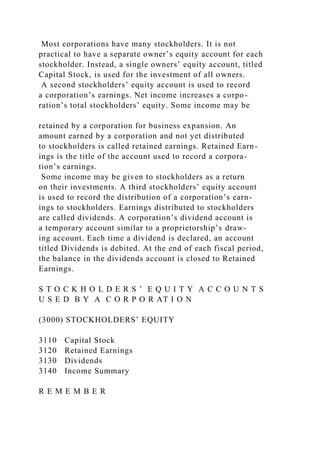 Most corporations have many stockholders. It is not
practical to have a separate owner’s equity account for each
stockholder. Instead, a single owners’ equity account, titled
Capital Stock, is used for the investment of all owners.
A second stockholders’ equity account is used to record
a corporation’s earnings. Net income increases a corpo-
ration’s total stockholders’ equity. Some income may be
retained by a corporation for business expansion. An
amount earned by a corporation and not yet distributed
to stockholders is called retained earnings. Retained Earn-
ings is the title of the account used to record a corpora-
tion’s earnings.
Some income may be given to stockholders as a return
on their investments. A third stockholders’ equity account
is used to record the distribution of a corporation’s earn-
ings to stockholders. Earnings distributed to stockholders
are called dividends. A corporation’s dividend account is
a temporary account similar to a proprietorship’s draw-
ing account. Each time a dividend is declared, an account
titled Dividends is debited. At the end of each fiscal period,
the balance in the dividends account is closed to Retained
Earnings.
S T O C K H O L D E R S ’ E Q U I T Y A C C O U N T S
U S E D B Y A C O R P O R AT I O N
(3000) STOCKHOLDERS’ EQUITY
3110 Capital Stock
3120 Retained Earnings
3130 Dividends
3140 Income Summary
R E M E M B E R
 