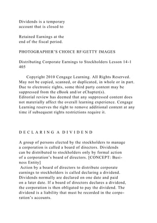 Dividends is a temporary
account that is closed to
Retained Earnings at the
end of the fiscal period.
PHOTOGRAPHER’S CHOICE RF/GETTY IMAGES
Distributing Corporate Earnings to Stockholders Lesson 14-1
405
Copyright 2010 Cengage Learning. All Rights Reserved.
May not be copied, scanned, or duplicated, in whole or in part.
Due to electronic rights, some third party content may be
suppressed from the eBook and/or eChapter(s).
Editorial review has deemed that any suppressed content does
not materially affect the overall learning experience. Cengage
Learning reserves the right to remove additional content at any
time if subsequent rights restrictions require it.
D E C L A R I N G A D I V I D E N D
A group of persons elected by the stockholders to manage
a corporation is called a board of directors. Dividends
can be distributed to stockholders only by formal action
of a corporation’s board of directors. [CONCEPT: Busi-
ness Entity]
Action by a board of directors to distribute corporate
earnings to stockholders is called declaring a dividend.
Dividends normally are declared on one date and paid
on a later date. If a board of directors declares a dividend,
the corporation is then obligated to pay the dividend. The
dividend is a liability that must be recorded in the corpo-
ration’s accounts.
 