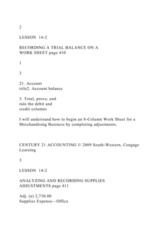 2
LESSON 14-2
RECORDING A TRIAL BALANCE ON A
WORK SHEET page 410
1
3
21. Account
title2. Account balance
3. Total, prove, and
rule the debit and
credit columns
I will understand how to begin an 8-Column Work Sheet for a
Merchandising Business by completing adjustments.
CENTURY 21 ACCOUNTING © 2009 South-Western, Cengage
Learning
3
LESSON 14-2
ANALYZING AND RECORDING SUPPLIES
ADJUSTMENTS page 411
Adj. (a) 2,730.00
Supplies Expense—Office
 