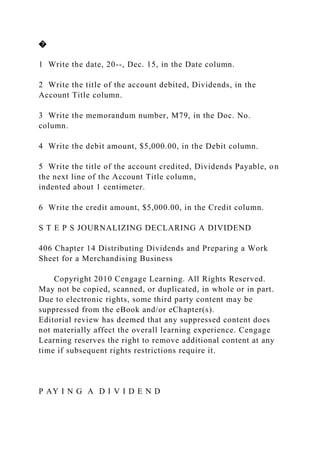 �
1 Write the date, 20--, Dec. 15, in the Date column.
2 Write the title of the account debited, Dividends, in the
Account Title column.
3 Write the memorandum number, M79, in the Doc. No.
column.
4 Write the debit amount, $5,000.00, in the Debit column.
5 Write the title of the account credited, Dividends Payable, on
the next line of the Account Title column,
indented about 1 centimeter.
6 Write the credit amount, $5,000.00, in the Credit column.
S T E P S JOURNALIZING DECLARING A DIVIDEND
406 Chapter 14 Distributing Dividends and Preparing a Work
Sheet for a Merchandising Business
Copyright 2010 Cengage Learning. All Rights Reserved.
May not be copied, scanned, or duplicated, in whole or in part.
Due to electronic rights, some third party content may be
suppressed from the eBook and/or eChapter(s).
Editorial review has deemed that any suppressed content does
not materially affect the overall learning experience. Cengage
Learning reserves the right to remove additional content at any
time if subsequent rights restrictions require it.
P AY I N G A D I V I D E N D
 