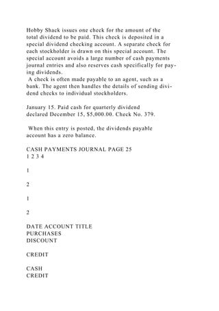 Hobby Shack issues one check for the amount of the
total dividend to be paid. This check is deposited in a
special dividend checking account. A separate check for
each stockholder is drawn on this special account. The
special account avoids a large number of cash payments
journal entries and also reserves cash specifically for pay-
ing dividends.
A check is often made payable to an agent, such as a
bank. The agent then handles the details of sending divi-
dend checks to individual stockholders.
January 15. Paid cash for quarterly dividend
declared December 15, $5,000.00. Check No. 379.
When this entry is posted, the dividends payable
account has a zero balance.
CASH PAYMENTS JOURNAL PAGE 25
1 2 3 4
1
2
1
2
DATE ACCOUNT TITLE
PURCHASES
DISCOUNT
CREDIT
CASH
CREDIT
 