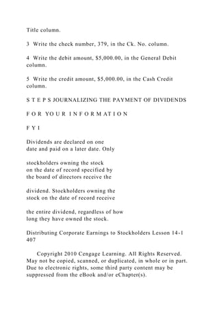 Title column.
3 Write the check number, 379, in the Ck. No. column.
4 Write the debit amount, $5,000.00, in the General Debit
column.
5 Write the credit amount, $5,000.00, in the Cash Credit
column.
S T E P S JOURNALIZING THE PAYMENT OF DIVIDENDS
F O R YO U R I N F O R M AT I O N
F Y I
Dividends are declared on one
date and paid on a later date. Only
stockholders owning the stock
on the date of record specified by
the board of directors receive the
dividend. Stockholders owning the
stock on the date of record receive
the entire dividend, regardless of how
long they have owned the stock.
Distributing Corporate Earnings to Stockholders Lesson 14-1
407
Copyright 2010 Cengage Learning. All Rights Reserved.
May not be copied, scanned, or duplicated, in whole or in part.
Due to electronic rights, some third party content may be
suppressed from the eBook and/or eChapter(s).
 