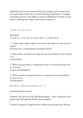 Editorial review has deemed that any suppressed content does
not materially affect the overall learning experience. Cengage
Learning reserves the right to remove additional content at any
time if subsequent rights restrictions require it.
E n d o f L e s s o n
REVIEW
A U D I T Y O U R U N D E R S T A N D I N G
1. Under what major chart of accounts division are the owners’
equity
accounts for a corporation normally listed?
2. How many accounts are kept for the investment of all owners
of a
corporation?
3. What account does a corporation use to record earnings not
yet distrib-
uted to stockholders?
4. What action is required before a corporation can distribute
income to its
stockholders?
Journalizing dividends
Journals are given in the Working Papers. Your instructor will
guide you through the following examples.
Coastal Aquatics completed the following transactions during
 
